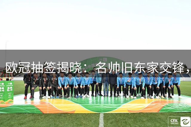 欧冠抽签揭晓：名帅旧东家交锋，新军首秀成看点